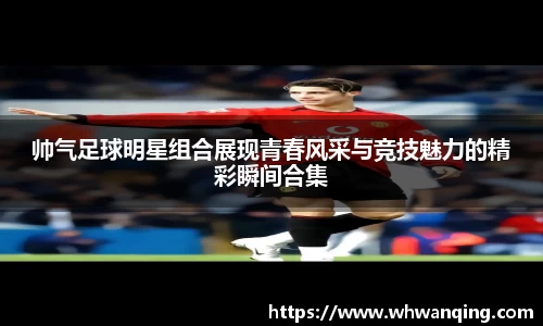 帅气足球明星组合展现青春风采与竞技魅力的精彩瞬间合集
