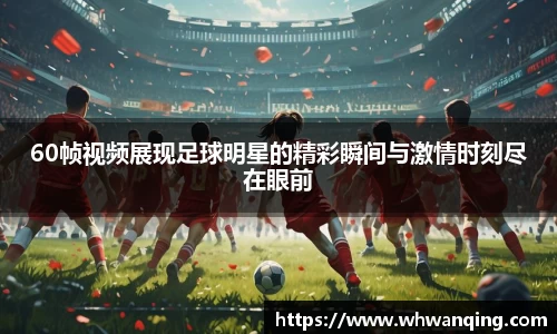 60帧视频展现足球明星的精彩瞬间与激情时刻尽在眼前