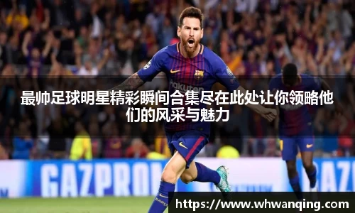 最帅足球明星精彩瞬间合集尽在此处让你领略他们的风采与魅力