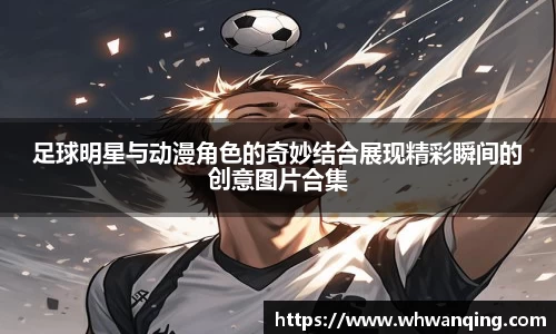 足球明星与动漫角色的奇妙结合展现精彩瞬间的创意图片合集